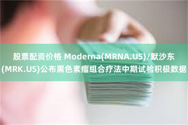 股票配资价格 Moderna(MRNA.US)/默沙东(MRK.US)公布黑色素瘤组合疗法中期试验积极数据