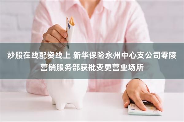 炒股在线配资线上 新华保险永州中心支公司零陵营销服务部获批变更营业场所