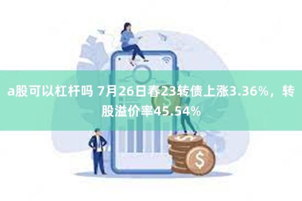 a股可以杠杆吗 7月26日春23转债上涨3.36%，转股溢价率45.54%