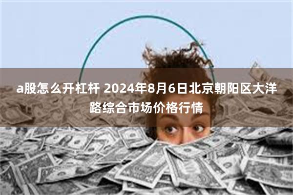 a股怎么开杠杆 2024年8月6日北京朝阳区大洋路综合市场价格行情