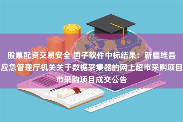 股票配资交易安全 国子软件中标结果：新疆维吾尔自治区应急管理厅机关关于数据采集器的网上超市采购项目成交公告