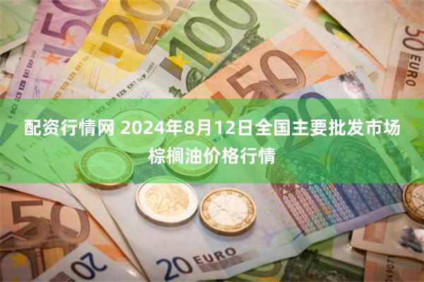 配资行情网 2024年8月12日全国主要批发市场棕榈油价格行情