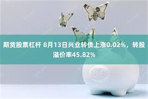 期货股票杠杆 8月13日兴业转债上涨0.02%，转股溢价率45.82%