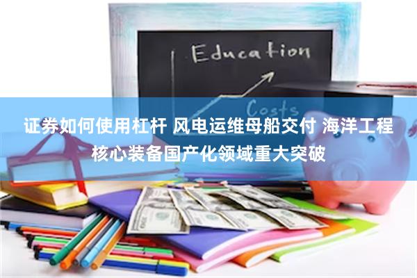 证券如何使用杠杆 风电运维母船交付 海洋工程核心装备国产化领域重大突破