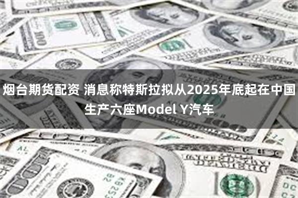 烟台期货配资 消息称特斯拉拟从2025年底起在中国生产六座M