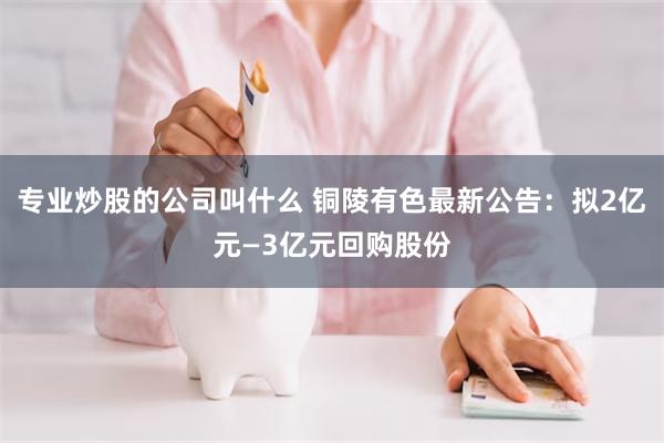 专业炒股的公司叫什么 铜陵有色最新公告：拟2亿元—3亿元回购