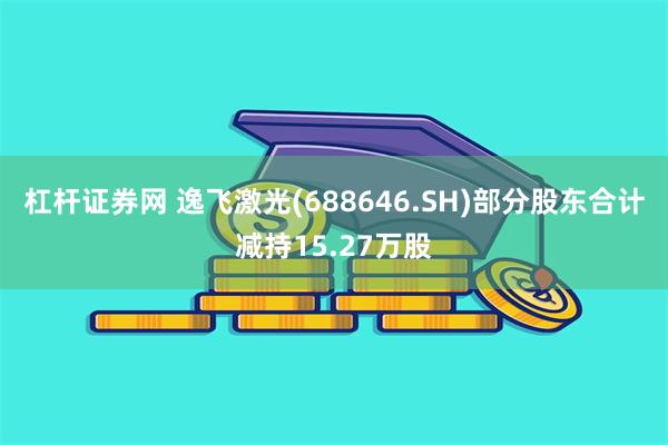 杠杆证券网 逸飞激光(688646.SH)部分股东合计减持1