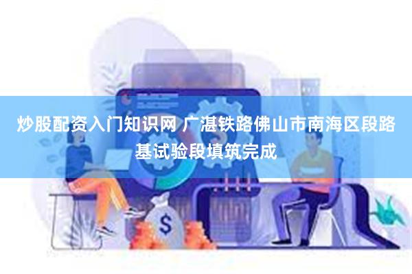 炒股配资入门知识网 广湛铁路佛山市南海区段路基试验段填筑完成