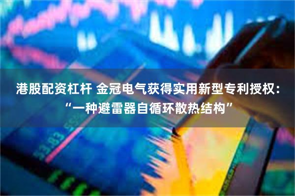 港股配资杠杆 金冠电气获得实用新型专利授权：“一种避雷器自循