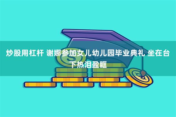 炒股用杠杆 谢娜参加女儿幼儿园毕业典礼 坐在台下热泪盈眶