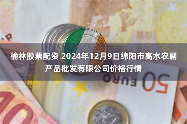 榆林股票配资 2024年12月9日绵阳市高水农副产品批发有限