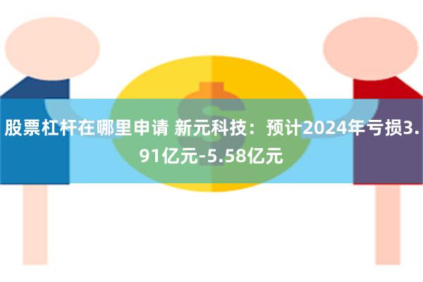 股票杠杆在哪里申请 新元科技：预计2024年亏损3.91亿元