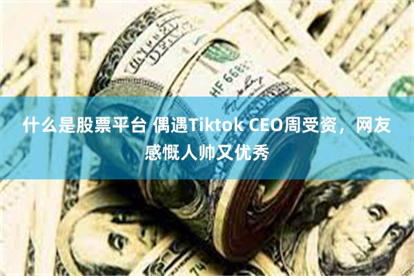 什么是股票平台 偶遇Tiktok CEO周受资，网友感慨人帅