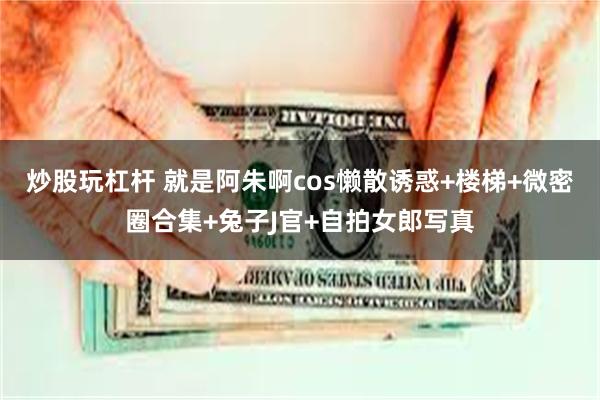 炒股玩杠杆 就是阿朱啊cos懒散诱惑+楼梯+微密圈合集+兔子